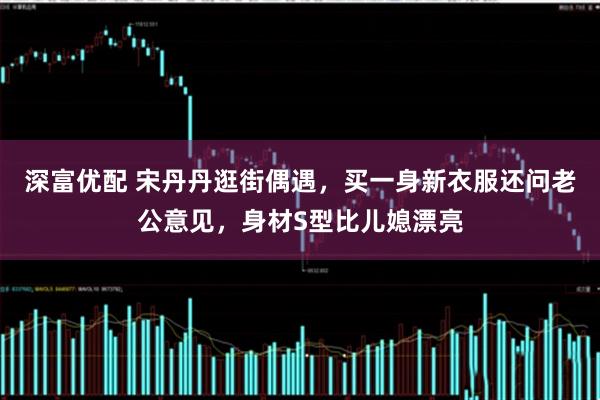 深富优配 宋丹丹逛街偶遇，买一身新衣服还问老公意见，身材S型比儿媳漂亮