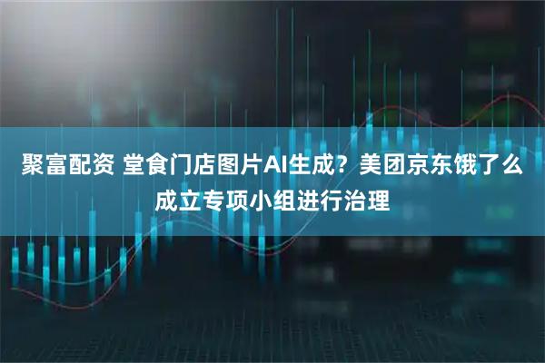 聚富配资 堂食门店图片AI生成？美团京东饿了么成立专项小组进行治理