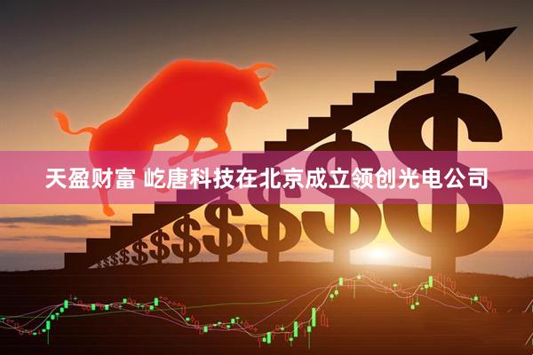 天盈财富 屹唐科技在北京成立领创光电公司