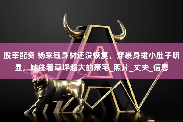 股莘配资 杨采钰身材还没恢复，穿裹身裙小肚子明显，她住着草坪超大的豪宅_照片_丈夫_信息