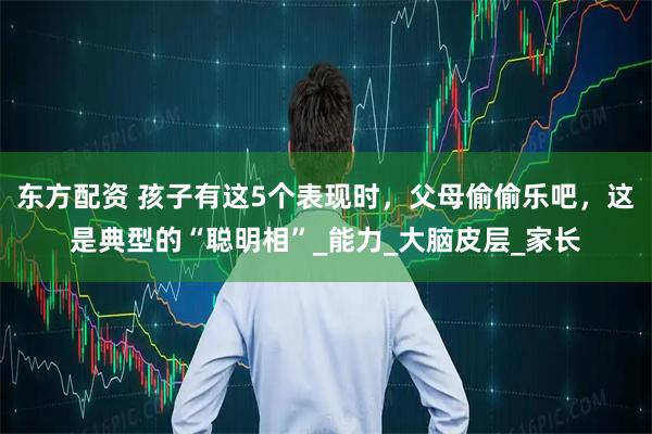 东方配资 孩子有这5个表现时，父母偷偷乐吧，这是典型的“聪明相”_能力_大脑皮层_家长