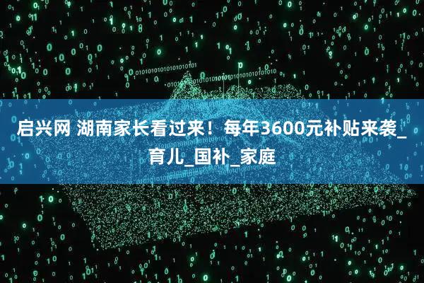 启兴网 湖南家长看过来！每年3600元补贴来袭_育儿_国补_家庭