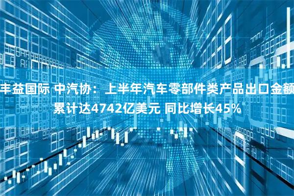 丰益国际 中汽协：上半年汽车零部件类产品出口金额累计达4742亿美元 同比增长45%