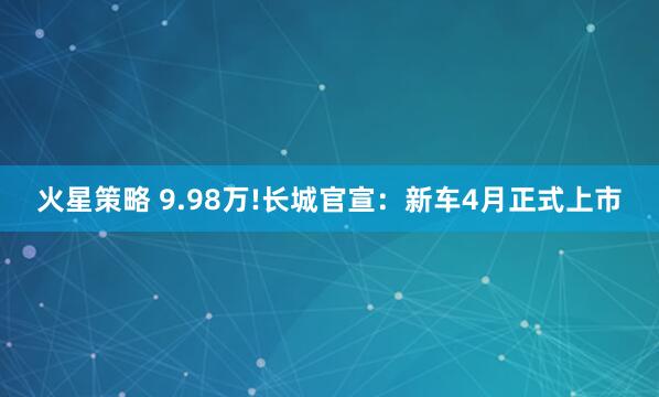 火星策略 9.98万!长城官宣：新车4月正式上市