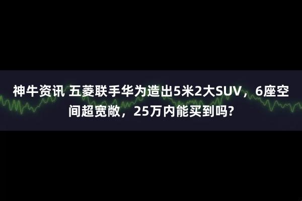 神牛资讯 五菱联手华为造出5米2大SUV，6座空间超宽敞，25万内能买到吗?