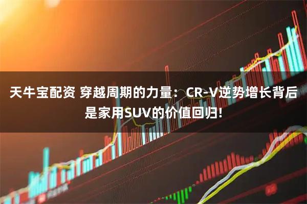 天牛宝配资 穿越周期的力量：CR-V逆势增长背后是家用SUV的价值回归!