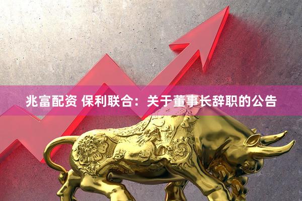 兆富配资 保利联合：关于董事长辞职的公告