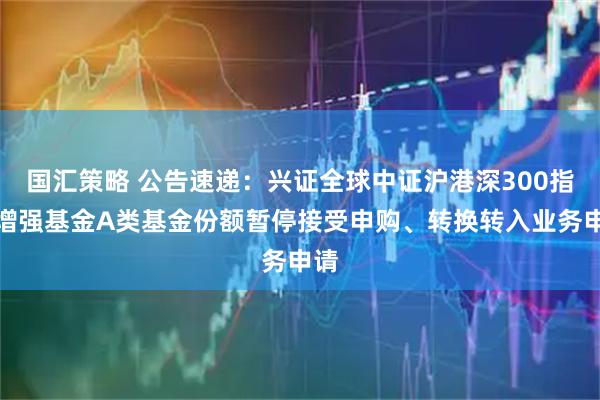 国汇策略 公告速递：兴证全球中证沪港深300指数增强基金A类基金份额暂停接受申购、转换转入业务申请