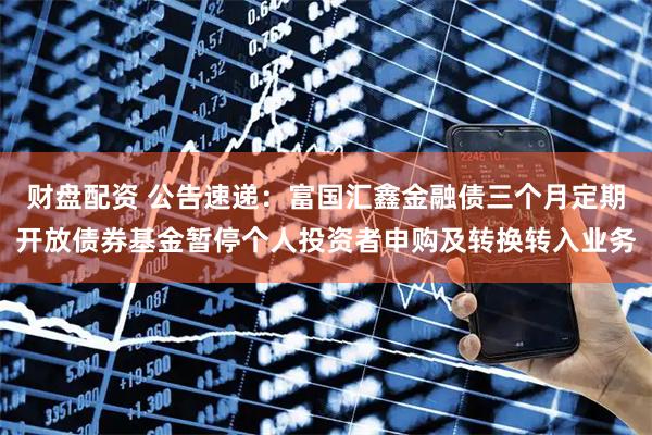财盘配资 公告速递：富国汇鑫金融债三个月定期开放债券基金暂停个人投资者申购及转换转入业务