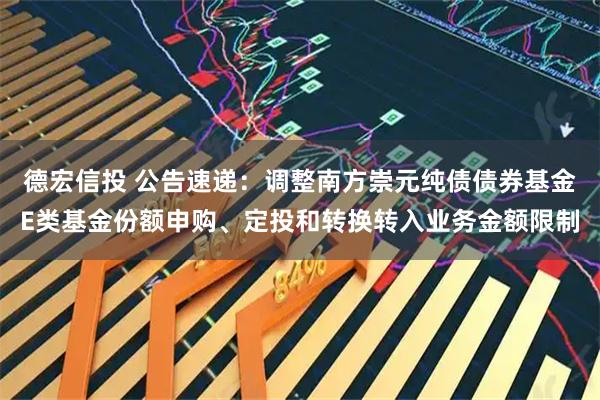 德宏信投 公告速递：调整南方崇元纯债债券基金E类基金份额申购、定投和转换转入业务金额限制