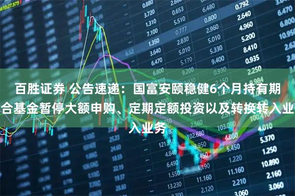 百胜证券 公告速递：国富安颐稳健6个月持有期混合基金暂停大额申购、定期定额投资以及转换转入业务
