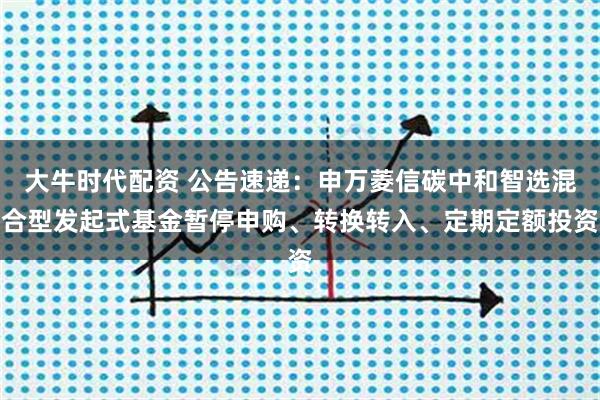 大牛时代配资 公告速递：申万菱信碳中和智选混合型发起式基金暂停申购、转换转入、定期定额投资