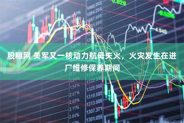 股粮网 美军又一核动力航母失火，火灾发生在进厂维修保养期间