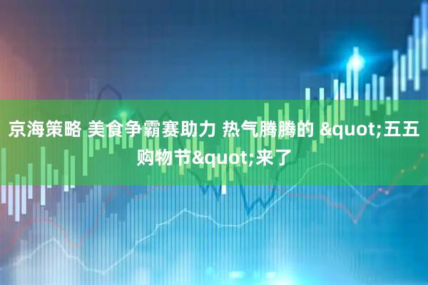京海策略 美食争霸赛助力 热气腾腾的 "五五购物节"来了