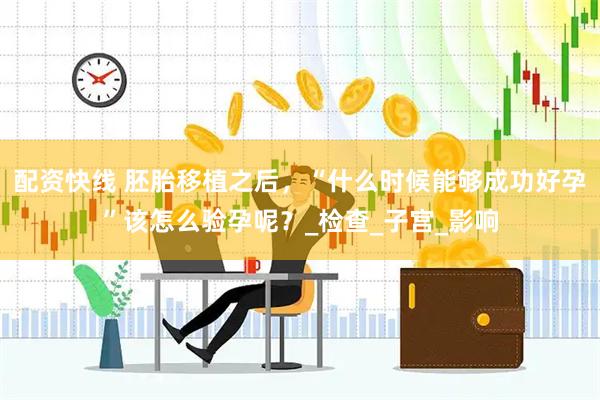 配资快线 胚胎移植之后，“什么时候能够成功好孕”该怎么验孕呢？_检查_子宫_影响