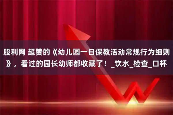 股利网 超赞的《幼儿园一日保教活动常规行为细则》，看过的园长幼师都收藏了！_饮水_检查_口杯