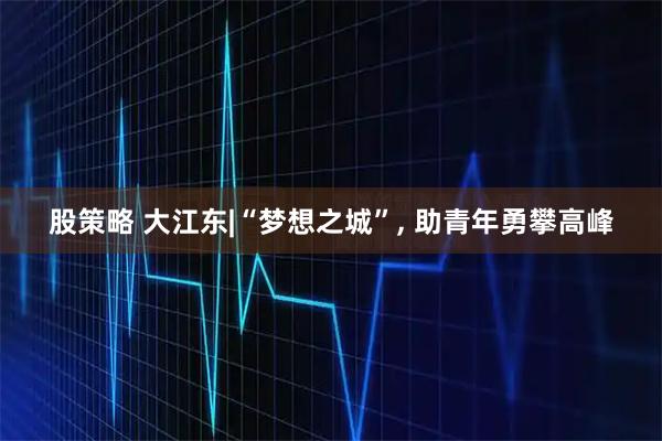 股策略 大江东|“梦想之城”, 助青年勇攀高峰