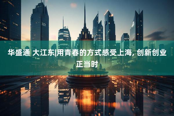 华盛通 大江东|用青春的方式感受上海, 创新创业正当时