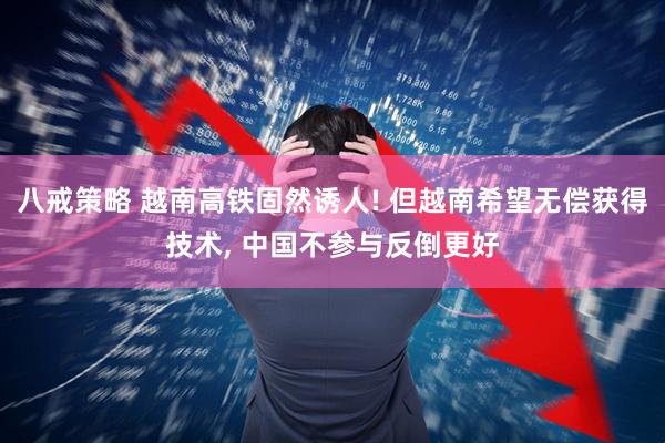 八戒策略 越南高铁固然诱人! 但越南希望无偿获得技术, 中国不参与反倒更好