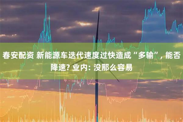 春安配资 新能源车迭代速度过快造成“多输”, 能否降速? 业内: 没那么容易