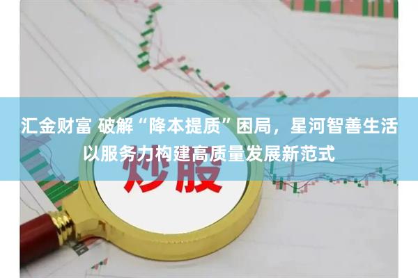 汇金财富 破解“降本提质”困局，星河智善生活以服务力构建高质量发展新范式