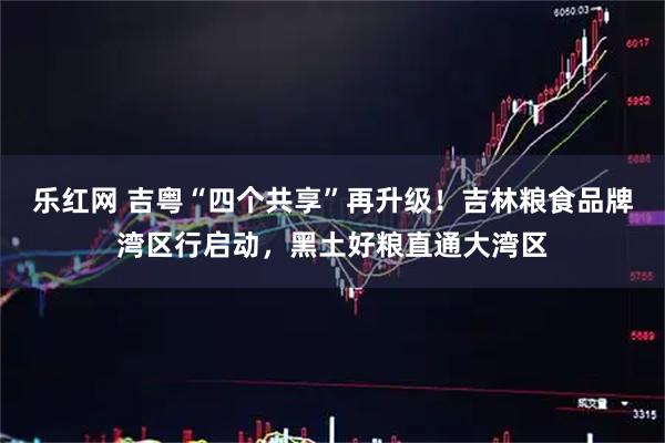 乐红网 吉粤“四个共享”再升级！吉林粮食品牌湾区行启动，黑土好粮直通大湾区