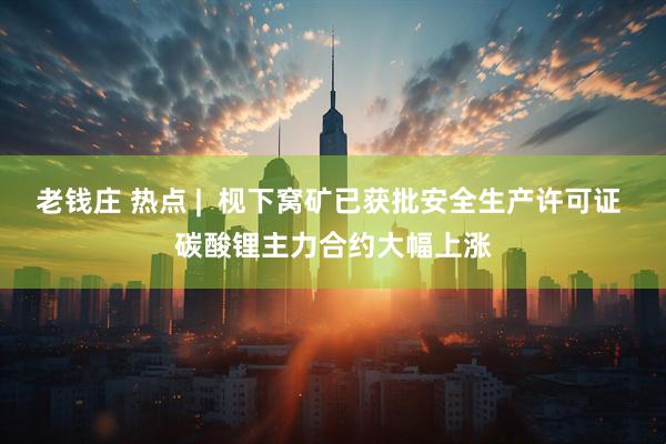 老钱庄 热点 |  枧下窝矿已获批安全生产许可证 碳酸锂主力合约大幅上涨