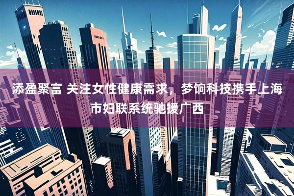 添盈聚富 关注女性健康需求，梦饷科技携手上海市妇联系统驰援广西