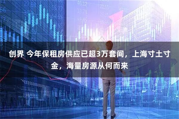 创界 今年保租房供应已超3万套间，上海寸土寸金，海量房源从何而来
