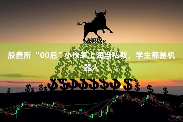 股鑫所 “00后”小伙来上海当私教，学生都是机器人